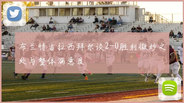 布兰特吉拉西拜尔谈2-0胜利微妙之处与整体满意度